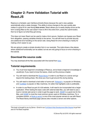 This book is brought to you by Zenva - Enroll in our Full-Stack Web Development Mini-Degree to go from
zero to Full-Stack engineer.
© Zenva Pty Ltd 2018. All rights reserved
Chapter 2: Form Validation Tutorial with
React.JS
React.js is a fantastic user interface primarily library because the user’s view updates
automatically when a state changes. This ability to show changes to the user quickly also
makes it a good fit for user-facing form errors. React allows you to easily display errors as the
form is being filled so the user doesn’t have to fill in the entire form, press the submit button,
then try to figure out what they got wrong.
This does not mean React can be used to make a form secure. Hackers can bypass your React
form altogether, passing variables directly to the server. You will still have to provide security
and additional error-handling on the server side. Using React for error-checking is mainly for
making a form easier to use.
We are going to create a simple donation form in our example. The code shows a few places
where additional functionality can be added, but we are only going to focus on error-checking in
this tutorial.
Download the source code
You may download all the files associated with this tutorial from here.
Tutorial requirements
● You must have beginner’s knowledge of React.js, and at least a beginner’s knowledge of
JavaScript. If you need to know the basics, check out the previous chapter.
● You will need to download the React library in order to use React on a server and go
beyond the testing phase. We show you how to get around this during testing.
● You will need to download a text editor of some sort. Notepad++ is popular on Windows,
and TextMate is popular on Mac machines. An editor that highlights code is preferable.
● In order to use React as part of a full website, it will need to be incorporated into a larger
application. When testing the basic code with external data files, you will need to use a
local or remote web server in order to get the page to work. MAMP is a good one for the
Mac, and WAMP is most the most common server used on Windows machines. For a
complete solution, a Node.js server is one of the most popular servers to use with React.
The React library download page (above) also includes a server and other options.
 