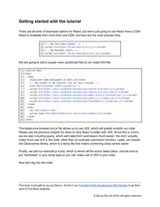 This book is brought to you by Zenva - Enroll in our Full-Stack Web Development Mini-Degree to go from
zero to Full-Stack engineer.
© Zenva Pty Ltd 2018. All rights reserved
Getting started with the tutorial
There are all sorts of download options for React, but we’re just going to use React from a CDN.
React is available from more than one CDN, but here are the most popular links:
We are going to add a couple more JavaScript files to our index.html file:
The babel-core browser.min.js file allows us to use JSX, which will greatly simplify our code.
Please see the previous chapter for more on why React is better with JSX. Since this is a form,
we are also including jquery, which will make form submission much easier. We don’t actually
make much use of it in the code, other than an example submission function. Lastly, we include
the Classnames library, which is a teeny file that makes combining class names easier.
Finally, we call our example.js script, which is where all the action takes place. Just be sure to
put “text/babel” in your script type so you can make use of JSX in your code.
Now let’s dig into the code:
 