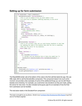 This book is brought to you by Zenva - Enroll in our Full-Stack Web Development Mini-Degree to go from
zero to Full-Stack engineer.
© Zenva Pty Ltd 2018. All rights reserved
Setting up for form submission
The ReactDOM.render call at the bottom of the code is the first call that starts the app. We use
XML-style JSX to call the DonationBox component. This component doesn’t do much at the
moment, but provides a few examples of some of the additional things you can do with React
besides error-checking. For example, you could show new donations as they are made, polling
the server for new ones. I’ve also included some jquery ajax for an example of how the final
form submission can be handled.
The real action starts in the DonationForm component:
 