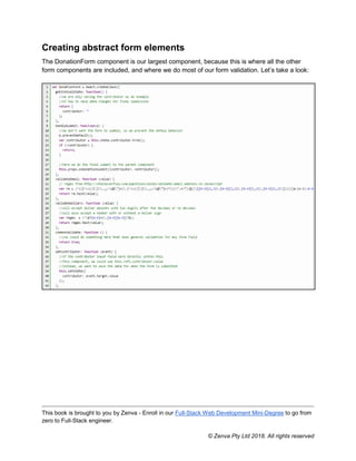 This book is brought to you by Zenva - Enroll in our Full-Stack Web Development Mini-Degree to go from
zero to Full-Stack engineer.
© Zenva Pty Ltd 2018. All rights reserved
Creating abstract form elements
The DonationForm component is our largest component, because this is where all the other
form components are included, and where we do most of our form validation. Let’s take a look:
 