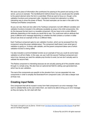 This book is brought to you by Zenva - Enroll in our Full-Stack Web Development Mini-Degree to go from
zero to Full-Stack engineer.
© Zenva Pty Ltd 2018. All rights reserved
We save one piece of information (the contributor) for passing to the parent and saving on the
server, just as an example. The handleSubmit method shows how you would pass the variable
to the parent element when the form is submitted. What we want to focus on, though, is the
validation functions and component calls. I decided to include form elements in a rather
interesting way to show the power of React. The best examples can be seen in the calls to the
TextInput and Radios components.
As you can see, there are two calls to the TextInput component, but with different variables and
validation functions included in the attributes (available as props in the child components). We
do this because the text input is a reusable component. All you have to do is enter different
attributes depending on the results you would like to see. You could even add an attribute that
gives a different error message depending on whether the field contains a number or dollar
amount (we show an example of this on a different field).
Each TextInput component gets its own validation function, which can be accessed from the
component using this.props.validate(value). The component itself doesn’t care what type of
validation is going on. It simply calls validate, and the parent component takes care of which
validation function is being called.
I’ve also included a commonValidate function as an example of how you could do some basic
validation on all form fields. In this case, we use it with the second TextInput component and
return true, because we need the validate prop function to exist, but we don’t actually want to
validate the second field.
The Radios component is interesting because we are actually passing all of the possible values
through in a simple array. We also have an optional text field for adding user-generated text,
which has its own validation.
The rest of the components are specific to this donation form, but are separated into new
components in order to simplify the DownationForm component code. Let’s take a deeper look
at those now.
Creating input fields
One component that will be reused in every form field component is an error message. If we
want to validate fields as the user enters them, we need to be able to bring up an error message
as they are typing. So, let’s start with that:
 