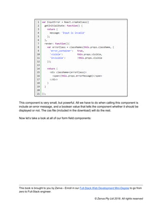This book is brought to you by Zenva - Enroll in our Full-Stack Web Development Mini-Degree to go from
zero to Full-Stack engineer.
© Zenva Pty Ltd 2018. All rights reserved
This component is very small, but powerful. All we have to do when calling this component is
include an error message, and a boolean value that tells the component whether it should be
displayed or not. The css file (included in the download) will do the rest.
Now let’s take a look at all of our form field components:
 