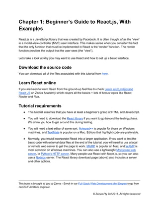 This book is brought to you by Zenva - Enroll in our Full-Stack Web Development Mini-Degree to go from
zero to Full-Stack engineer.
© Zenva Pty Ltd 2018. All rights reserved
Chapter 1: Beginner’s Guide to React.js, With
Examples
React.js is a JavaScript library that was created by Facebook. It is often thought of as the “view”
in a model-view-controller (MVC) user interface. This makes sense when you consider the fact
that the only function that must be implemented in React is the “render” function. The render
function provides the output that the user sees (the “view”).
Let’s take a look at why you may want to use React and how to set up a basic interface.
Download the source code
You can download all of the files associated with this tutorial from here.
Learn React online
If you are keen to learn React from the ground-up feel free to check Learn and Understand
React JS on Zenva Academy which covers all the basics + lots of bonus topics like React
Router and Flux.
Tutorial requirements
● This tutorial assumes that you have at least a beginner’s grasp of HTML and JavaScript.
● You will need to download the React library if you want to go beyond the testing phase.
We show you how to get around this during testing.
● You will need a text editor of some sort. Notepad++ is popular for those on Windows
machines, and TextMate is popular on a Mac. Editors that highlight code are preferable.
● Normally, you would incorporate React into a larger application. If you want to test the
basic code with external data files at the end of the tutorial, you will need to use a local
or remote web server to get the page to work. MAMP is popular on Mac, and WAMP is
most common on Windows machines. You can also use a lightweight Mongoose web
server, or Python’s HTTP server. Many people use React with Node.js, so you can also
use a Node.js server. The React library download page (above) also includes a server
and other options.
 