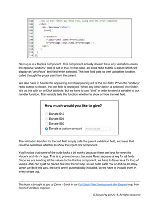 This book is brought to you by Zenva - Enroll in our Full-Stack Web Development Mini-Degree to go from
zero to Full-Stack engineer.
© Zenva Pty Ltd 2018. All rights reserved
Next up is our Radios component. This component actually doesn’t have any validation unless
the optional “addAny” prop is set to true. In that case, an extra radio button is added which will
display an “anyValue” text field when selected. This text field gets its own validation function,
called through the props sent from the parent.
We also have to handle the appearing and disappearing act of the text field. When the “addAny”
radio button is clicked, the text field is displayed. When any other option is selected, it’s hidden.
We do this with an onClick attribute, but we have to use “bind” in order to send a variable to our
handler function. The variable tells the function whether to show or hide the text field.
The validation handler for the text field simply calls the parent validation field, and uses that
result to determine whether to show the InputError component.
You’ll notice that some of the code looks a bit wonky because there are keys for even the
<label> and <br /> tags. This is to prevent errors, because React requires a key for all fields.
Since we are sending all the values to the Radios component, we have to traverse a for loop of
values. JSX can’t just be placed raw into the for loop, so we push each row of JSX to an array.
When we do it this way, the keys aren’t automatically included, so we have to include them in
every single tag.
 