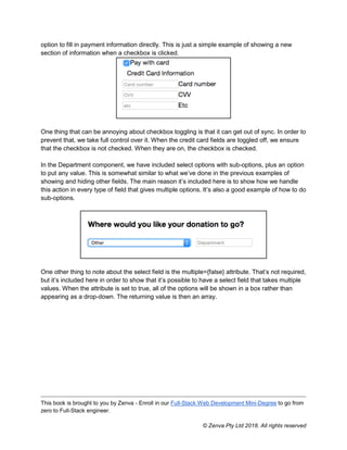 This book is brought to you by Zenva - Enroll in our Full-Stack Web Development Mini-Degree to go from
zero to Full-Stack engineer.
© Zenva Pty Ltd 2018. All rights reserved
option to fill in payment information directly. This is just a simple example of showing a new
section of information when a checkbox is clicked.
One thing that can be annoying about checkbox toggling is that it can get out of sync. In order to
prevent that, we take full control over it. When the credit card fields are toggled off, we ensure
that the checkbox is not checked. When they are on, the checkbox is checked.
In the Department component, we have included select options with sub-options, plus an option
to put any value. This is somewhat similar to what we’ve done in the previous examples of
showing and hiding other fields. The main reason it’s included here is to show how we handle
this action in every type of field that gives multiple options. It’s also a good example of how to do
sub-options.
One other thing to note about the select field is the multiple={false} attribute. That’s not required,
but it’s included here in order to show that it’s possible to have a select field that takes multiple
values. When the attribute is set to true, all of the options will be shown in a box rather than
appearing as a drop-down. The returning value is then an array.
 