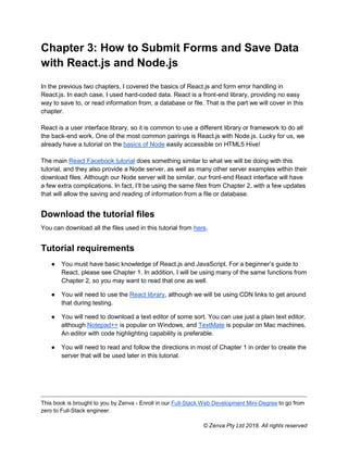 This book is brought to you by Zenva - Enroll in our Full-Stack Web Development Mini-Degree to go from
zero to Full-Stack engineer.
© Zenva Pty Ltd 2018. All rights reserved
Chapter 3: How to Submit Forms and Save Data
with React.js and Node.js
In the previous two chapters, I covered the basics of React.js and form error handling in
React.js. In each case, I used hard-coded data. React is a front-end library, providing no easy
way to save to, or read information from, a database or file. That is the part we will cover in this
chapter.
React is a user interface library, so it is common to use a different library or framework to do all
the back-end work. One of the most common pairings is React.js with Node.js. Lucky for us, we
already have a tutorial on the basics of Node easily accessible on HTML5 Hive!
The main React Facebook tutorial does something similar to what we will be doing with this
tutorial, and they also provide a Node server, as well as many other server examples within their
download files. Although our Node server will be similar, our front-end React interface will have
a few extra complications. In fact, I’ll be using the same files from Chapter 2, with a few updates
that will allow the saving and reading of information from a file or database.
Download the tutorial files
You can download all the files used in this tutorial from here.
Tutorial requirements
● You must have basic knowledge of React.js and JavaScript. For a beginner’s guide to
React, please see Chapter 1. In addition, I will be using many of the same functions from
Chapter 2, so you may want to read that one as well.
● You will need to use the React library, although we will be using CDN links to get around
that during testing.
● You will need to download a text editor of some sort. You can use just a plain text editor,
although Notepad++ is popular on Windows, and TextMate is popular on Mac machines.
An editor with code highlighting capability is preferable.
● You will need to read and follow the directions in most of Chapter 1 in order to create the
server that will be used later in this tutorial.
 