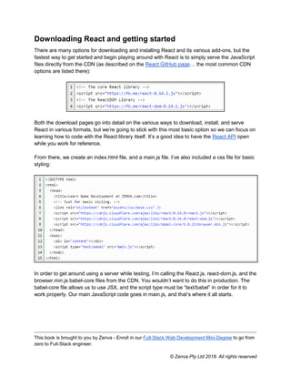 This book is brought to you by Zenva - Enroll in our Full-Stack Web Development Mini-Degree to go from
zero to Full-Stack engineer.
© Zenva Pty Ltd 2018. All rights reserved
Downloading React and getting started
There are many options for downloading and installing React and its various add-ons, but the
fastest way to get started and begin playing around with React is to simply serve the JavaScript
files directly from the CDN (as described on the React GitHub page… the most common CDN
options are listed there):
Both the download pages go into detail on the various ways to download, install, and serve
React in various formats, but we’re going to stick with this most basic option so we can focus on
learning how to code with the React library itself. It’s a good idea to have the React API open
while you work for reference.
From there, we create an index.html file, and a main.js file. I’ve also included a css file for basic
styling:
In order to get around using a server while testing, I’m calling the React.js, react-dom.js, and the
browser.min.js babel-core files from the CDN. You wouldn’t want to do this in production. The
babel-core file allows us to use JSX, and the script type must be “text/babel” in order for it to
work properly. Our main JavaScript code goes in main.js, and that’s where it all starts.
 