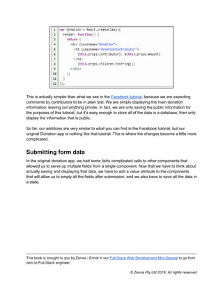This book is brought to you by Zenva - Enroll in our Full-Stack Web Development Mini-Degree to go from
zero to Full-Stack engineer.
© Zenva Pty Ltd 2018. All rights reserved
This is actually simpler than what we see in the Facebook tutorial, because we are expecting
comments by contributors to be in plain text. We are simply displaying the main donation
information, leaving out anything private. In fact, we are only saving the public information for
the purposes of this tutorial, but it’s easy enough to store all of the data in a database, then only
display the information that is public.
So far, our additions are very similar to what you can find in the Facebook tutorial, but our
original Donation app is nothing like that tutorial. This is where the changes become a little more
complicated.
Submitting form data
In the original donation app, we had some fairly complicated calls to other components that
allowed us to serve up multiple fields from a single component. Now that we have to think about
actually saving and displaying that data, we have to add a value attribute to the components
that will allow us to empty all the fields after submission, and we also have to save all the data in
a state.
 
