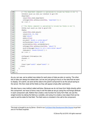 This book is brought to you by Zenva - Enroll in our Full-Stack Web Development Mini-Degree to go from
zero to Full-Stack engineer.
© Zenva Pty Ltd 2018. All rights reserved
As you can see, we’ve added new states for each piece of data we plan on saving. The other
bits of data can always be added later, but we are just going to focus on the data that we want
to display. On submit, we send all the data to the parent component to do the actual saving to
the server. We then reset all the fields so they will appear empty after submission.
We also have a new method called setValue. Because we do not have form fields directly within
this component, we have to have a way to set the state as we go (using the onChange attribute
in each component call). Rather than create a new function for every form field, we use this
single function by taking the field as a variable, and using it to create a new object that can be
used to set the state for that field. The field name is included in the call to the component.
 
