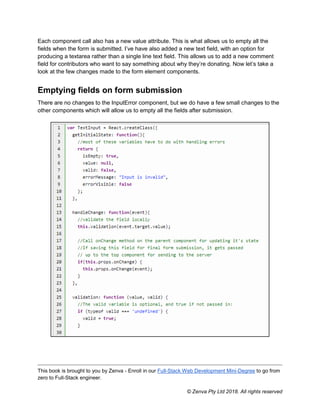 This book is brought to you by Zenva - Enroll in our Full-Stack Web Development Mini-Degree to go from
zero to Full-Stack engineer.
© Zenva Pty Ltd 2018. All rights reserved
Each component call also has a new value attribute. This is what allows us to empty all the
fields when the form is submitted. I’ve have also added a new text field, with an option for
producing a textarea rather than a single line text field. This allows us to add a new comment
field for contributors who want to say something about why they’re donating. Now let’s take a
look at the few changes made to the form element components.
Emptying fields on form submission
There are no changes to the InputError component, but we do have a few small changes to the
other components which will allow us to empty all the fields after submission.
 