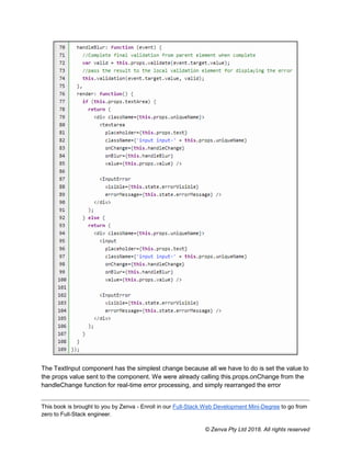 This book is brought to you by Zenva - Enroll in our Full-Stack Web Development Mini-Degree to go from
zero to Full-Stack engineer.
© Zenva Pty Ltd 2018. All rights reserved
The TextInput component has the simplest change because all we have to do is set the value to
the props value sent to the component. We were already calling this.props.onChange from the
handleChange function for real-time error processing, and simply rearranged the error
 