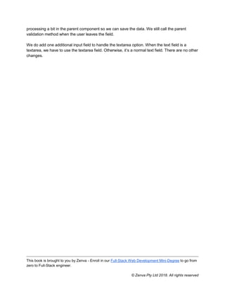 This book is brought to you by Zenva - Enroll in our Full-Stack Web Development Mini-Degree to go from
zero to Full-Stack engineer.
© Zenva Pty Ltd 2018. All rights reserved
processing a bit in the parent component so we can save the data. We still call the parent
validation method when the user leaves the field.
We do add one additional input field to handle the textarea option. When the text field is a
textarea, we have to use the textarea field. Otherwise, it’s a normal text field. There are no other
changes.
 