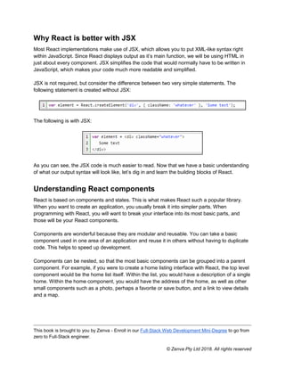 This book is brought to you by Zenva - Enroll in our Full-Stack Web Development Mini-Degree to go from
zero to Full-Stack engineer.
© Zenva Pty Ltd 2018. All rights reserved
Why React is better with JSX
Most React implementations make use of JSX, which allows you to put XML-like syntax right
within JavaScript. Since React displays output as it’s main function, we will be using HTML in
just about every component. JSX simplifies the code that would normally have to be written in
JavaScript, which makes your code much more readable and simplified.
JSX is not required, but consider the difference between two very simple statements. The
following statement is created without JSX:
The following is with JSX:
As you can see, the JSX code is much easier to read. Now that we have a basic understanding
of what our output syntax will look like, let’s dig in and learn the building blocks of React.
Understanding React components
React is based on components and states. This is what makes React such a popular library.
When you want to create an application, you usually break it into simpler parts. When
programming with React, you will want to break your interface into its most basic parts, and
those will be your React components.
Components are wonderful because they are modular and reusable. You can take a basic
component used in one area of an application and reuse it in others without having to duplicate
code. This helps to speed up development.
Components can be nested, so that the most basic components can be grouped into a parent
component. For example, if you were to create a home listing interface with React, the top level
component would be the home list itself. Within the list, you would have a description of a single
home. Within the home component, you would have the address of the home, as well as other
small components such as a photo, perhaps a favorite or save button, and a link to view details
and a map.
 