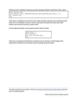 This book is brought to you by Zenva - Enroll in our Full-Stack Web Development Mini-Degree to go from
zero to Full-Stack engineer.
© Zenva Pty Ltd 2018. All rights reserved
We then put the “undefined” setting to use when deciding whether to select the “other” option:
If the value is undefined, then we know not to select anything, because we are emptying all the
fields. If it’s not undefined, however, and the value does not match any of the other radio
buttons, then we know we have a custom value.
For the optional text field, we just need to set the value if it exists:
There are no changes to the Payment component, but we do have a small change to the
Department component (even though we aren’t actually saving the value):
 