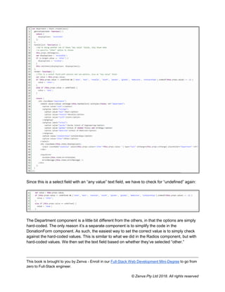 This book is brought to you by Zenva - Enroll in our Full-Stack Web Development Mini-Degree to go from
zero to Full-Stack engineer.
© Zenva Pty Ltd 2018. All rights reserved
Since this is a select field with an “any value” text field, we have to check for “undefined” again:
The Department component is a little bit different from the others, in that the options are simply
hard-coded. The only reason it’s a separate component is to simplify the code in the
DonationForm component. As such, the easiest way to set the correct value is to simply check
against the hard-coded values. This is similar to what we did in the Radios component, but with
hard-coded values. We then set the text field based on whether they’ve selected “other.”
 