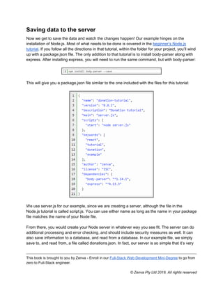 This book is brought to you by Zenva - Enroll in our Full-Stack Web Development Mini-Degree to go from
zero to Full-Stack engineer.
© Zenva Pty Ltd 2018. All rights reserved
Saving data to the server
Now we get to save the data and watch the changes happen! Our example hinges on the
installation of Node.js. Most of what needs to be done is covered in the beginner’s Node.js
tutorial. If you follow all the directions in that tutorial, within the folder for your project, you’ll wind
up with a package.json file. The only addition to that tutorial is to install body-parser along with
express. After installing express, you will need to run the same command, but with body-parser:
This will give you a package.json file similar to the one included with the files for this tutorial:
We use server.js for our example, since we are creating a server, although the file in the
Node.js tutorial is called script.js. You can use either name as long as the name in your package
file matches the name of your Node file.
From there, you would create your Node server in whatever way you see fit. The server can do
additional processing and error checking, and should include security measures as well. It can
also save information to a database, and read from a database. In our example file, we simply
save to, and read from, a file called donations.json. In fact, our server is so simple that it’s very
 