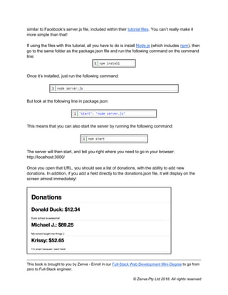 This book is brought to you by Zenva - Enroll in our Full-Stack Web Development Mini-Degree to go from
zero to Full-Stack engineer.
© Zenva Pty Ltd 2018. All rights reserved
similar to Facebook’s server.js file, included within their tutorial files. You can’t really make it
more simple than that!
If using the files with this tutorial, all you have to do is install Node.js (which includes npm), then
go to the same folder as the package.json file and run the following command on the command
line:
Once it’s installed, just run the following command:
But look at the following line in package.json:
This means that you can also start the server by running the following command:
The server will then start, and tell you right where you need to go in your browser:
http://localhost:3000/
Once you open that URL, you should see a list of donations, with the ability to add new
donations. In addition, if you add a field directly to the donations.json file, it will display on the
screen almost immediately!
 