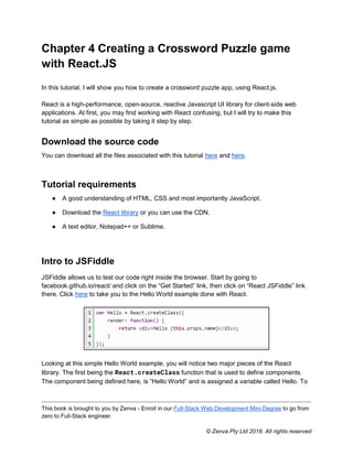 This book is brought to you by Zenva - Enroll in our Full-Stack Web Development Mini-Degree to go from
zero to Full-Stack engineer.
© Zenva Pty Ltd 2018. All rights reserved
Chapter 4 Creating a Crossword Puzzle game
with React.JS
In this tutorial, I will show you how to create a crossword puzzle app, using React.js.
React is a high-performance, open-source, reactive Javascript UI library for client-side web
applications. At first, you may find working with React confusing, but I will try to make this
tutorial as simple as possible by taking it step by step.
Download the source code
You can download all the files associated with this tutorial here and here.
Tutorial requirements
● A good understanding of HTML, CSS and most importantly JavaScript.
● Download the React library or you can use the CDN.
● A text editor, Notepad++ or Sublime.
Intro to JSFiddle
JSFiddle allows us to test our code right inside the browser. Start by going to
facebook.github.io/react/ and click on the “Get Started” link, then click on “React JSFiddle” link
there. Click here to take you to the Hello World example done with React.
Looking at this simple Hello World example, you will notice two major pieces of the React
library. The first being the React.createClass function that is used to define components.
The component being defined here, is “Hello World” and is assigned a variable called Hello. To
 