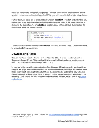 This book is brought to you by Zenva - Enroll in our Full-Stack Web Development Mini-Degree to go from
zero to Full-Stack engineer.
© Zenva Pty Ltd 2018. All rights reserved
define the Hello World component, we provide a function called render, and within this render
function we return something that looks like HTML code with some kind of variable interpolation.
Further down, we see a call to another React function, ReactDOM.render, and within this call,
there is also HTML looking snippet with an element name that refers to the component that is
defined in the above React.createClass function, along with an attribute that matches the
interpolation within the render function.
The second argument of the ReactDOM.render function, document.body, tells React where
to render the Hello component.
Downloading React
Back on the React website, this time click on “Download React version number”, then the
“Download Starter Kit” link. This download link includes the React and some simple example
apps. The current version I am using is React 0.14.5.
In your text editor, we will create a skeleton of our Crossword Puzzle game, by starting with an
empty HTML page with some boilerplate. We also reference the React script, the first one is the
React library itself, including the ReactDOM and the second is the Babel CDN. You will notice
there is a div with an id of game, this is to be the container for our application. We also add the
Bootstrap CDN. Should you wish to download Bootstrap for yourself, have a look at my tutorial
on Bootstrap.
 