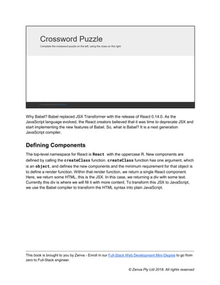 This book is brought to you by Zenva - Enroll in our Full-Stack Web Development Mini-Degree to go from
zero to Full-Stack engineer.
© Zenva Pty Ltd 2018. All rights reserved
Why Babel? Babel replaced JSX Transformer with the release of React 0.14.0. As the
JavaScript language evolved, the React creators believed that it was time to deprecate JSX and
start implementing the new features of Babel. So, what is Babel? It is a next generation
JavaScript compiler.
Defining Components
The top-level namespace for React is React with the uppercase R. New components are
defined by calling the createClass function. createClass function has one argument, which
is an object, and defines the new components and the minimum requirement for that object is
to define a render function. Within that render function, we return a single React component.
Here, we return some HTML, this is the JSX. In this case, we returning a div with some text.
Currently this div is where we will fill it with more content. To transform this JSX to JavaScript,
we use the Babel compiler to transform the HTML syntax into plain JavaScript.
 