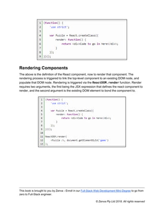 This book is brought to you by Zenva - Enroll in our Full-Stack Web Development Mini-Degree to go from
zero to Full-Stack engineer.
© Zenva Pty Ltd 2018. All rights reserved
Rendering Components
The above is the definition of the React component, now to render that component. The
rendering process is triggered to link the top-level component to an existing DOM node, and
populate that DOM node. Rendering is triggered via the ReactDOM.render function. Render
requires two arguments, the first being the JSX expression that defines the react component to
render, and the second argument is the existing DOM element to bond the component to.
 