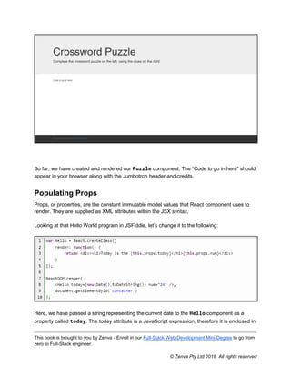 This book is brought to you by Zenva - Enroll in our Full-Stack Web Development Mini-Degree to go from
zero to Full-Stack engineer.
© Zenva Pty Ltd 2018. All rights reserved
So far, we have created and rendered our Puzzle component. The “Code to go in here” should
appear in your browser along with the Jumbotron header and credits.
Populating Props
Props, or properties, are the constant immutable model values that React component uses to
render. They are supplied as XML attributes within the JSX syntax.
Looking at that Hello World program in JSFiddle, let’s change it to the following:
Here, we have passed a string representing the current date to the Hello component as a
property called today. The today attribute is a JavaScript expression, therefore it is enclosed in
 