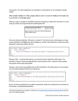 This book is brought to you by Zenva - Enroll in our Full-Stack Web Development Mini-Degree to go from
zero to Full-Stack engineer.
© Zenva Pty Ltd 2018. All rights reserved
curly braces. The value assigned to num attribute is a string literal, so it is enclosed in double
quotes.
this.props.today and this.props.num are used to access the today and the num value
as a property on the props object.
When you click on Update on JSFiddle to save the changes you made, then click Run to run the
code you edited, the output should be something like this:
One more thing to remember, JSX (prior to version 0.14.0) did not own a white space, so to get
a space between the today prop and the num prop, another JSX expression containing a string
literal with a space was added, like this.
Because <h1> is a block-level element, you would not have noticed the white space. The
example in Figure 9 shows the num attribute moved inside the <h1> element to demonstrate
the purpose of the empty string literal.
However, since we are using Babel and not JSX Transformer, this white space is not a problem.
You can easily implement that line of code like so:
So far, we have understood how to define components, render the components to be viewed on
the browser, and populating properties.
 