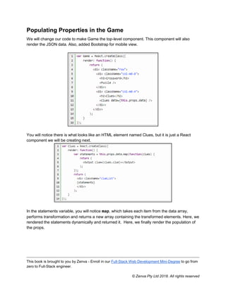 This book is brought to you by Zenva - Enroll in our Full-Stack Web Development Mini-Degree to go from
zero to Full-Stack engineer.
© Zenva Pty Ltd 2018. All rights reserved
Populating Properties in the Game
We will change our code to make Game the top-level component. This component will also
render the JSON data. Also, added Bootstrap for mobile view.
You will notice there is what looks like an HTML element named Clues, but it is just a React
component we will be creating next.
In the statements variable, you will notice map, which takes each item from the data array,
performs transformation and returns a new array containing the transformed elements. Here, we
rendered the statements dynamically and returned it. Here, we finally render the population of
the props.
 