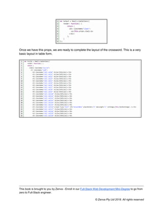 This book is brought to you by Zenva - Enroll in our Full-Stack Web Development Mini-Degree to go from
zero to Full-Stack engineer.
© Zenva Pty Ltd 2018. All rights reserved
Once we have this props, we are ready to complete the layout of the crossword. This is a very
basic layout in table form.
 