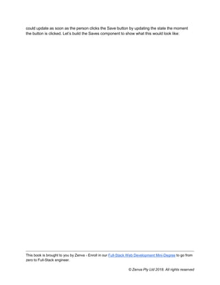 This book is brought to you by Zenva - Enroll in our Full-Stack Web Development Mini-Degree to go from
zero to Full-Stack engineer.
© Zenva Pty Ltd 2018. All rights reserved
could update as soon as the person clicks the Save button by updating the state the moment
the button is clicked. Let’s build the Saves component to show what this would look like:
 