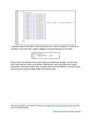 This book is brought to you by Zenva - Enroll in our Full-Stack Web Development Mini-Degree to go from
zero to Full-Stack engineer.
© Zenva Pty Ltd 2018. All rights reserved
I used input boxes for the letters. These input boxes has a maximum length of 1, to allow only
one letter. For the other cells, I added a style to change the background color black.
Finally, those input textboxes will not work unless you handle those changes. You will notice
that in each input box, there is a ref attribute. Refs provide a way to get reference to owned
components. In the above Puzzle class, we added refs to each input element, so we can access
that component instantly via this.refs in the following code.
 