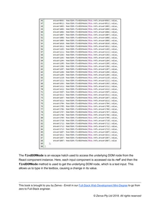 This book is brought to you by Zenva - Enroll in our Full-Stack Web Development Mini-Degree to go from
zero to Full-Stack engineer.
© Zenva Pty Ltd 2018. All rights reserved
The findDOMNode is an escape hatch used to access the underlying DOM node from the
React component instance. Here, each input component is accessed via its ref and then the
findDOMNode method is used to get the underlying DOM node, which is a text input. This
allows us to type in the textbox, causing a change in its value.
 