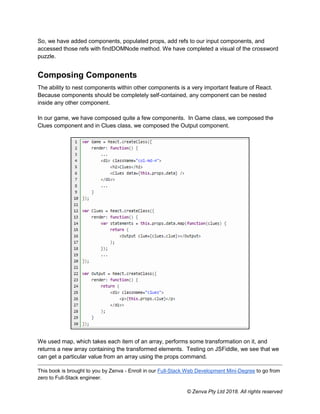 This book is brought to you by Zenva - Enroll in our Full-Stack Web Development Mini-Degree to go from
zero to Full-Stack engineer.
© Zenva Pty Ltd 2018. All rights reserved
So, we have added components, populated props, add refs to our input components, and
accessed those refs with findDOMNode method. We have completed a visual of the crossword
puzzle.
Composing Components
The ability to nest components within other components is a very important feature of React.
Because components should be completely self-contained, any component can be nested
inside any other component.
In our game, we have composed quite a few components. In Game class, we composed the
Clues component and in Clues class, we composed the Output component.
We used map, which takes each item of an array, performs some transformation on it, and
returns a new array containing the transformed elements. Testing on JSFiddle, we see that we
can get a particular value from an array using the props command.
 