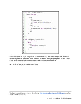 This book is brought to you by Zenva - Enroll in our Full-Stack Web Development Mini-Degree to go from
zero to Full-Stack engineer.
© Zenva Pty Ltd 2018. All rights reserved
While this works for single array value, we are hard-coding the Game component. To handle
more than just a set number of clues, we need to change that by mapping each clue to a new
Clues component with its content attribute correctly set to the clue value.
So, our code can be one component shorter.
 