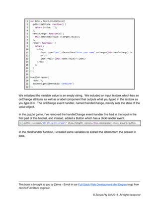 This book is brought to you by Zenva - Enroll in our Full-Stack Web Development Mini-Degree to go from
zero to Full-Stack engineer.
© Zenva Pty Ltd 2018. All rights reserved
We initialized the variable value to an empty string. We included an input textbox which has an
onChange attribute as well as a label component that outputs what you typed in the textbox as
you type it in. The onChange event handler, named handleChange, merely sets the state of the
value object.
In the puzzle game, I’ve removed the handleChange event handler I’ve had in the input in the
first part of this tutorial, and instead, added a Button which has a clickHandler event.
In the clickHandler function, I created some variables to extract the letters from the answer in
data.
 
