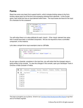 This book is brought to you by Zenva - Enroll in our Full-Stack Web Development Mini-Degree to go from
zero to Full-Stack engineer.
© Zenva Pty Ltd 2018. All rights reserved
Forms
React has some very basic form support built-in, which includes binding values to the form,
binding values back out of the form and accessing individual form elements. In this Puzzle
game, each white box has an input element within them. The input boxes are there for the input
of a character for the crossword.
You will notice there is no value attribute for each <input>. If the <input> element has value,
then it would have been a controlled component. We are not required to have a controlled
component, in this instance.
Let’s take a simple forms input example to test on JSFiddle.
As you type a character, anywhere in the input box, you will notice that the changed value is
being written to the console. To view the changes in the console, open your Developer Tools in
Chrome or Web Console in Firefox.
 