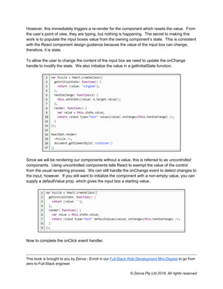 This book is brought to you by Zenva - Enroll in our Full-Stack Web Development Mini-Degree to go from
zero to Full-Stack engineer.
© Zenva Pty Ltd 2018. All rights reserved
However, this immediately triggers a re-render for the component which resets the value. From
the user’s point of view, they are typing, but nothing is happening. The secret to making this
work is to populate the input boxes value from the owning component’s state. This is consistent
with the React component design guidance because the value of the input box can change,
therefore, it is state.
To allow the user to change the content of the input box we need to update the onChange
handle to modify the state. We also initialize the value in a getInitialState function.
Since we will be rendering our components without a value, this is referred to as uncontrolled
components. Using uncontrolled components tells React to exempt the value of the control
from the usual rendering process. We can still handle the onChange event to detect changes to
the input, however. If you still want to initialize the component with a non-empty value, you can
supply a defaultValue prop, which gives the input box a starting value.
Now to complete the onClick event handler.
 