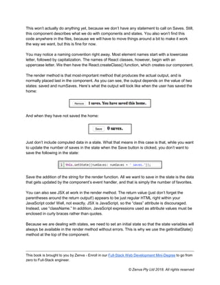 This book is brought to you by Zenva - Enroll in our Full-Stack Web Development Mini-Degree to go from
zero to Full-Stack engineer.
© Zenva Pty Ltd 2018. All rights reserved
This won’t actually do anything yet, because we don’t have any statement to call on Saves. Still,
this component describes what we do with components and states. You also won’t find this
code anywhere in the files, because we will have to move things around a bit to make it work
the way we want, but this is fine for now.
You may notice a naming convention right away. Most element names start with a lowercase
letter, followed by capitalization. The names of React classes, however, begin with an
uppercase letter. We then have the React.createClass() function, which creates our component.
The render method is that most-important method that produces the actual output, and is
normally placed last in the component. As you can see, the output depends on the value of two
states: saved and numSaves. Here’s what the output will look like when the user has saved the
home:
And when they have not saved the home:
Just don’t include computed data in a state. What that means in this case is that, while you want
to update the number of saves in the state when the Save button is clicked, you don’t want to
save the following in the state:
Save the addition of the string for the render function. All we want to save in the state is the data
that gets updated by the component’s event handler, and that is simply the number of favorites.
You can also see JSX at work in the render method. The return value (just don’t forget the
parentheses around the return output!) appears to be just regular HTML right within your
JavaScript code! Well, not exactly. JSX is JavaScript, so the “class” attribute is discouraged.
Instead, use “className.” In addition, JavaScript expressions used as attribute values must be
enclosed in curly braces rather than quotes.
Because we are dealing with states, we need to set an initial state so that the state variables will
always be available in the render method without errors. This is why we use the getInitialState()
method at the top of the component.
 