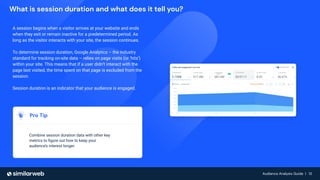 Audience Analysis Guide | 13
Audience Analysis Guide | 13
What is session duration and what does it tell you?
A session begins when a visitor arrives at your website and ends
when they exit or remain inactive for a predetermined period. As
long as the visitor interacts with your site, the session continues.
To determine session duration, Google Analytics – the industry
standard for tracking on-site data – relies on page visits (or ‘hits’)
within your site. This means that if a user didn’t interact with the
page last visited, the time spent on that page is excluded from the
session.
Session duration is an indicator that your audience is engaged.
Pro Tip
Combine session duration data with other key
metrics to ﬁgure out how to keep your
audience’s interest longer.
 