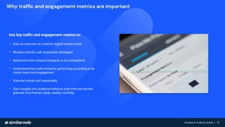 Audience Analysis Guide | 15
Audience Analysis Guide | 15
Why trafﬁc and engagement metrics are important
Use key traﬃc and engagement metrics to:
• Gain an overview of a brand’s digital market share
• Reveal a brand’s user acquisition strategies
• Determine how a brand compares to its competitors
• Understand how well a brand is performing according to its
visitor reach and engagement
• Discover trends and seasonality
• Gain insights into audience behavior over time and across
granular time frames (daily, weekly, monthly)
 