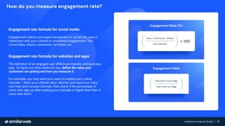 Audience Analysis Guide | 19
Audience Analysis Guide | 19
How do you measure engagement rate?
Engagement rate formula for social media
Engagement metrics are super transparent on social; any type of
interaction with your content is considered engagement. This
covers likes, shares, comments, re-tweets, etc.
Engagement rate formula for websites and apps
The deﬁnition of an engaged user differs per industry and business
type. To ﬁgure out what works for you, deﬁne the value your
customers are getting and how you measure it.
For example, you may want your users to explore your online
tutorials – that’s your offered value. Monitor and track how many
new free users access tutorials, then check if the percentage of
users who sign up after reading your tutorials is higher than that of
users who didn’t.
 