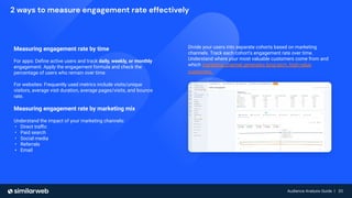 Audience Analysis Guide | 20
Audience Analysis Guide | 20
2 ways to measure engagement rate effectively
Measuring engagement rate by time
For apps: Deﬁne active users and track daily, weekly, or monthly
engagement. Apply the engagement formula and check the
percentage of users who remain over time.
For websites: Frequently used metrics include visits/unique
visitors, average visit duration, average pages/visits, and bounce
rate.
Measuring engagement rate by marketing mix
Understand the impact of your marketing channels:
• Direct traﬃc
• Paid search
• Social media
• Referrals
• Email
Divide your users into separate cohorts based on marketing
channels. Track each cohort’s engagement rate over time.
Understand where your most valuable customers come from and
which marketing channel generates long-term, high-value
customers.
 