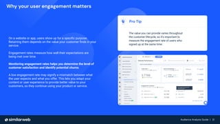 Audience Analysis Guide | 21
Audience Analysis Guide | 21
Why your user engagement matters
On a website or app, users show up for a speciﬁc purpose.
Retaining them depends on the value your customer ﬁnds in your
service.
Engagement rates measure how well their expectations are
being met over time.
Monitoring engagement rates helps you determine the level of
customer satisfaction and identify potential churns.
A low engagement rate may signify a mismatch between what
the user expects and what you offer. This lets you adapt your
content or user experience to provide better value to your
customers, so they continue using your product or service.
Pro Tip
The value you can provide varies throughout
the customer lifecycle, so it’s important to
measure the engagement rate of users who
signed up at the same time.
 