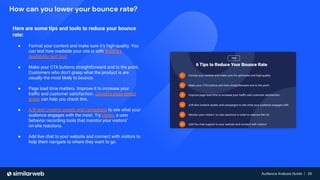 Audience Analysis Guide | 26
Audience Analysis Guide | 26
How can you lower your bounce rate?
Here are some tips and tools to reduce your bounce
rate:
● Format your content and make sure it’s high-quality. You
can test how readable your site is with WebFX’s
readability test tool.
● Make your CTA buttons straightforward and to the point.
Customers who don’t grasp what the product is are
usually the most likely to bounce.
● Page load time matters. Improve it to increase your
traﬃc and customer satisfaction. Google’s page speed
tester can help you check this.
● A/B test creative assets and campaigns to see what your
audience engages with the most. Try Hotjar, a user
behavior recording tools that monitor your visitors’
on-site reactions.
● Add live chat to your website and connect with visitors to
help them navigate to where they want to go.
 