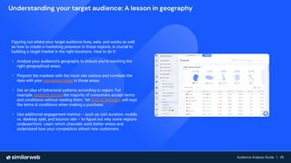 Audience Growth: The Complete Guide | 28
Audience Analysis Guide | 28
Audience Analysis Guide | 28
Figuring out where your target audience lives, eats, and works as well
as how to create a marketing presence in those regions, is crucial to
building a target market in the right locations. How to do it:
• Analyze your audience’s geography to ensure you’re reaching the
right geographical areas.
• Pinpoint the markets with the most site visitors and correlate the
data with your conversion rates in those areas.
• Get an idea of behavioral patterns according to region. For
example, research shows the majority of consumers accept terms
and conditions without reading them. Yet 82% of Germans will read
the terms & conditions when making a purchase.
• Use additional engagement metrics – such as visit duration, mobile
vs. desktop split, and bounce rate – to ﬁgure out why some regions
underperform. Learn which channels work better where and
understand how your competitors attract new customers.
Understanding your target audience: A lesson in geography
 