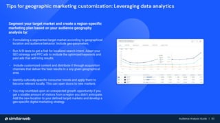 Audience Growth: The Complete Guide | 30
Audience Analysis Guide | 30
Audience Analysis Guide | 30
Segment your target market and create a region-speciﬁc
marketing plan based on your audience geography
analysis by:
• Formulating a segmented target market according to geographical
location and audience behavior. Include geo-parameters.
• Run A/B tests to get a feel for localized search intent. Adapt your
SEO strategy and PPC ads to include the optimized keywords and
paid ads that will bring results.
• Include customized content and distribute it through acquisition
channels that deliver the best results in a any given geographical
area.
• Identify culturally-speciﬁc consumer trends and apply them to
become relevant locally. This can open doors to new markets.
• You may stumbled upon an unexpected growth opportunity if you
get a sizable amount of visitors from a region you didn’t anticipate.
Add the new location to your deﬁned target markets and develop a
geo-speciﬁc digital marketing strategy.
Tips for geographic marketing customization: Leveraging data analytics
 