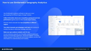 Audience Growth: The Complete Guide | 31
Audience Analysis Guide | 31
Audience Analysis Guide | 31
Use Similarweb’s analytics software to take you to your
geo-targeting for different types of target markets.
Collect information about your competition and benchmark their
performance against yours to help identify target markets.
Discover which channels have low competition in different
regions.
Test which channels and campaigns work best and continue to
monitor the data to reﬁne your strategy over time.
Make your geo audience analysis work for you.
As your business expands over the globe, audience geography
becomes increasingly signiﬁcant. Advanced analytics, including
market research and Similarweb benchmark analysis, provide vital
information for understanding local markets.
How to use Similarweb's Geography Analytics
 