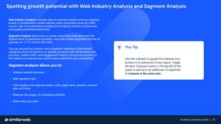 Audience Analysis Guide | 35
Audience Analysis Guide | 35
Spotting growth potential with Web Industry Analysis and Segment Analysis
Pro Tip
Use this indicator to gauge how relevant your
product is to audiences in your space. Toggle
the blue 'Compare' button in the top-left of the
graph to add up to an additional 10 segments
to compare in the same view.
Web Industry Analysis includes data for industry leaders and top websites,
based on Similarweb’s ranked website index and broken down by traﬃc
source. Use it to understand category-level industry trends or to discover
and qualify potential investments.
Segment Analysis allows you to create customized segments with the
highest level of granularity possible: users can create segments that are as
granular as ~0.1% of their site traﬃc.
You can deconstruct partner and competitor websites to benchmark
categories, lines-of-business or speciﬁc products with full ﬂexibility and
accuracy. Isolate traﬃc and engagement metrics across sub-sections of
the website to evaluate your performance relative to your competitors.
Segment Analysis allows you to:
• Analyze website structure
• Add segment rules
• Gain insights into segment share, visits, page views, duration, bounce
rate, and more
• Measure the impact of marketing activities
• Share with your team
 