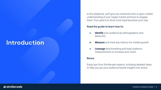 Audience Analysis Guide | 4
Audience Analysis Guide | 4
In this playbook, we’ll give you essential tools to gain a better
understanding of your target market and how to engage
them. Your goal is to drive more loyal business your way.
Read the guide to learn how to:
● Identify your audience by demographics and
behaviors
● Measure and track key metrics for market growth
● Leverage benchmarking and loyal audience
measurements to increase your reach
Bonus
Enjoy tips from Similarweb experts, including detailed steps
to help you put your audience-based insights into action.
Introduction
 