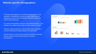 Audience Analysis Guide | 7
Audience Analysis Guide | 7
Website speciﬁc demographics
The study of demographics is a statistical representation of the
population. Essentially you’re looking to gain insights into the
population in a given area and looking at different qualities and
metrics within that group.
For website demographics, we have a more deﬁned location — your
website and a subject group made up of your visitors and users.
Therefore, understanding your users' location, age, and gender is
crucial for deﬁning your target audience on a basic level.
Now let’s take it one step further and look at marketing channels,
devices, interests, and purchase behavior for website
demographics.
 